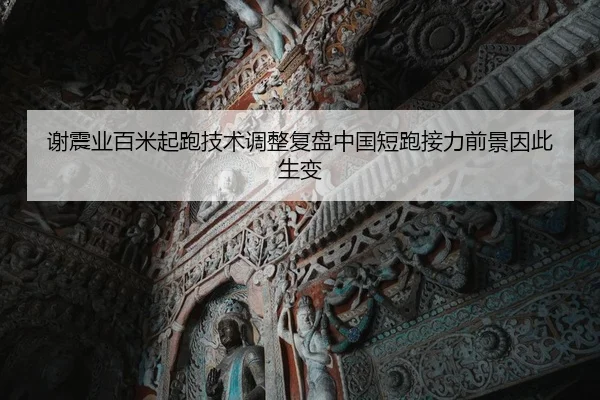 谢震业百米起跑技术调整复盘中国短跑接力前景因此生变